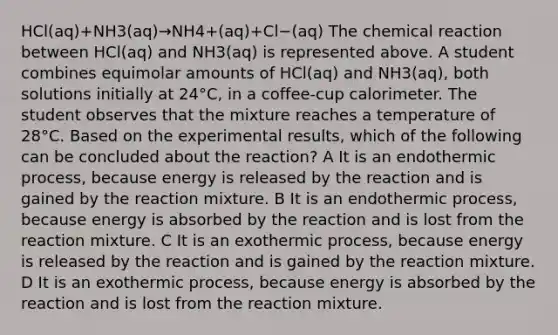 HCl(aq)+NH3(aq)→NH4+(aq)+Cl−(aq) The chemical reaction between HCl(aq) and NH3(aq) is represented above. A student combines equimolar amounts of HCl(aq) and NH3(aq), both solutions initially at 24°C, in a coffee-cup calorimeter. The student observes that the mixture reaches a temperature of 28°C. Based on the experimental results, which of the following can be concluded about the reaction? A It is an endothermic process, because energy is released by the reaction and is gained by the reaction mixture. B It is an endothermic process, because energy is absorbed by the reaction and is lost from the reaction mixture. C It is an exothermic process, because energy is released by the reaction and is gained by the reaction mixture. D It is an exothermic process, because energy is absorbed by the reaction and is lost from the reaction mixture.