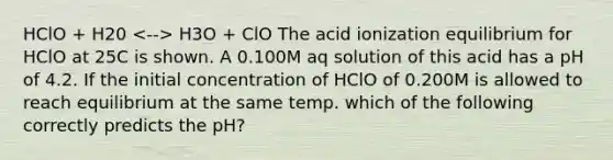 HClO + H20 H3O + ClO The acid ionization equilibrium for HClO at 25C is shown. A 0.100M aq solution of this acid has a pH of 4.2. If the initial concentration of HClO of 0.200M is allowed to reach equilibrium at the same temp. which of the following correctly predicts the pH?