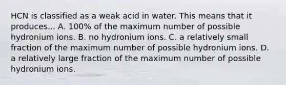 HCN is classified as a weak acid in water. This means that it produces... A. 100% of the maximum number of possible hydronium ions. B. no hydronium ions. C. a relatively small fraction of the maximum number of possible hydronium ions. D. a relatively large fraction of the maximum number of possible hydronium ions.