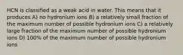 HCN is classified as a weak acid in water. This means that it produces A) no hydronium ions B) a relatively small fraction of the maximum number of possible hydronium ions C) a relatively large fraction of the maximum number of possible hydronium ions D) 100% of the maximum number of possible hydronium ions