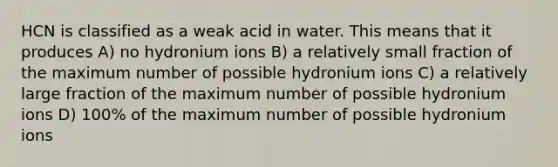 HCN is classified as a weak acid in water. This means that it produces A) no hydronium ions B) a relatively small fraction of the maximum number of possible hydronium ions C) a relatively large fraction of the maximum number of possible hydronium ions D) 100% of the maximum number of possible hydronium ions