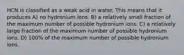 HCN is classified as a weak acid in water. This means that it produces A) no hydronium ions. B) a relatively small fraction of the maximum number of possible hydronium ions. C) a relatively large fraction of the maximum number of possible hydronium ions. D) 100% of the maximum number of possible hydronium ions.