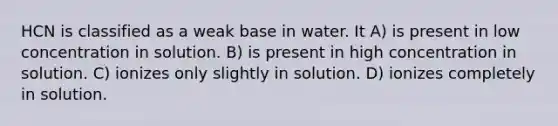 HCN is classified as a weak base in water. It A) is present in low concentration in solution. B) is present in high concentration in solution. C) ionizes only slightly in solution. D) ionizes completely in solution.