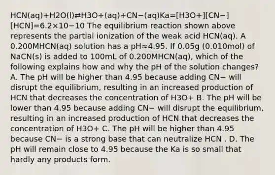 HCN(aq)+H2O(l)⇄H3O+(aq)+CN−(aq)Ka=[H3O+][CN−][HCN]=6.2×10−10 The equilibrium reaction shown above represents the partial ionization of the weak acid HCN(aq). A 0.200MHCN(aq) solution has a pH≈4.95. If 0.05g (0.010mol) of NaCN(s) is added to 100mL of 0.200MHCN(aq), which of the following explains how and why the pH of the solution changes? A. The pH will be higher than 4.95 because adding CN− will disrupt the equilibrium, resulting in an increased production of HCN that decreases the concentration of H3O+ B. The pH will be lower than 4.95 because adding CN− will disrupt the equilibrium, resulting in an increased production of HCN that decreases the concentration of H3O+ C. The pH will be higher than 4.95 because CN− is a strong base that can neutralize HCN . D. The pH will remain close to 4.95 because the Ka is so small that hardly any products form.