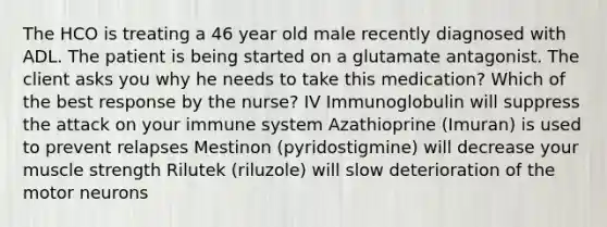 The HCO is treating a 46 year old male recently diagnosed with ADL. The patient is being started on a glutamate antagonist. The client asks you why he needs to take this medication? Which of the best response by the nurse? IV Immunoglobulin will suppress the attack on your immune system Azathioprine (Imuran) is used to prevent relapses Mestinon (pyridostigmine) will decrease your muscle strength Rilutek (riluzole) will slow deterioration of the motor neurons