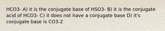 HCO3- A) it is the conjugate base of HSO3- B) it is the conjugate acid of HCO3- C) it does not have a conjugate base D) it's conjugate base is CO3-2