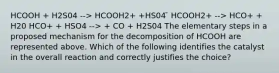 HCOOH + H2S04 --> HCOOH2+ +HS04 ̄ HCOOH2+ --> HCO+ + H20 HCO+ + HSO4 --> + CO + H2S04 The elementary steps in a proposed mechanism for the decomposition of HCOOH are represented above. Which of the following identifies the catalyst in the overall reaction and correctly justifies the choice?