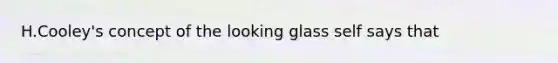 H.Cooley's concept of the looking glass self says that