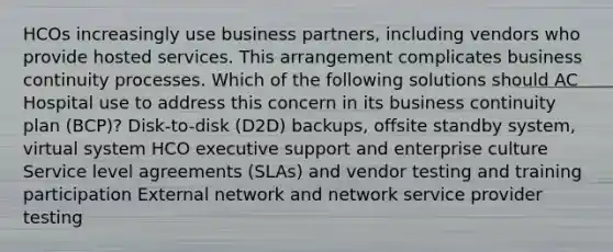 HCOs increasingly use business partners, including vendors who provide hosted services. This arrangement complicates business continuity processes. Which of the following solutions should AC Hospital use to address this concern in its business continuity plan (BCP)? Disk-to-disk (D2D) backups, offsite standby system, virtual system HCO executive support and enterprise culture Service level agreements (SLAs) and vendor testing and training participation External network and network service provider testing