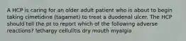 A HCP is caring for an older adult patient who is about to begin taking cimetidine (tagamet) to treat a duodenal ulcer. The HCP should tell the pt to report which of the following adverse reactions? lethargy cellulitis dry mouth myalgia