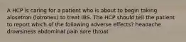 A HCP is caring for a patient who is about to begin taking alosetron (lotronex) to treat IBS. The HCP should tell the patient to report which of the following adverse effects? headache drowsiness abdominal pain sore throat