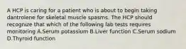 A HCP is caring for a patient who is about to begin taking dantrolene for skeletal muscle spasms. The HCP should recognize that which of the following lab tests requires monitoring A.Serum potassium B.Liver function C.Serum sodium D.Thyroid function