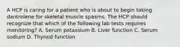 A HCP is caring for a patient who is about to begin taking dantrolene for skeletal muscle spasms. The HCP should recognize that which of the following lab tests requires monitoring? A. Serum potassium B. Liver function C. Serum sodium D. Thyroid function