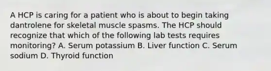 A HCP is caring for a patient who is about to begin taking dantrolene for skeletal muscle spasms. The HCP should recognize that which of the following lab tests requires monitoring? A. Serum potassium B. Liver function C. Serum sodium D. Thyroid function