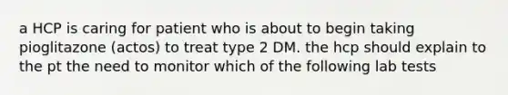 a HCP is caring for patient who is about to begin taking pioglitazone (actos) to treat type 2 DM. the hcp should explain to the pt the need to monitor which of the following lab tests