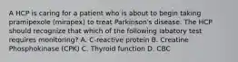 A HCP is caring for a patient who is about to begin taking pramipexole (mirapex) to treat Parkinson's disease. The HCP should recognize that which of the following labatory test requires monitoring? A. C-reactive protein B. Creatine Phosphokinase (CPK) C. Thyroid function D. CBC