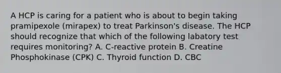 A HCP is caring for a patient who is about to begin taking pramipexole (mirapex) to treat Parkinson's disease. The HCP should recognize that which of the following labatory test requires monitoring? A. C-reactive protein B. Creatine Phosphokinase (CPK) C. Thyroid function D. CBC