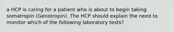 a HCP is caring for a patient who is about to begin taking somatropin (Genotropin). The HCP should explain the need to monitor which of the following laboratory tests?