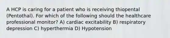 A HCP is caring for a patient who is receiving thiopental (Pentothal). For which of the following should the healthcare professional monitor? A) cardiac excitability B) respiratory depression C) hyperthermia D) Hypotension