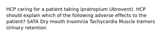 HCP caring for a patient taking ipratropium (Atrovent). HCP should explain which of the following adverse effects to the patient? SATA Dry mouth Insomnia Tachycardia Muscle tremors Urinary retention