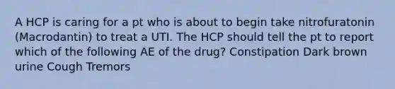 A HCP is caring for a pt who is about to begin take nitrofuratonin (Macrodantin) to treat a UTI. The HCP should tell the pt to report which of the following AE of the drug? Constipation Dark brown urine Cough Tremors