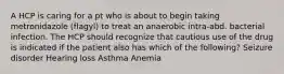 A HCP is caring for a pt who is about to begin taking metronidazole (flagyl) to treat an anaerobic intra-abd. bacterial infection. The HCP should recognize that cautious use of the drug is indicated if the patient also has which of the following? Seizure disorder Hearing loss Asthma Anemia