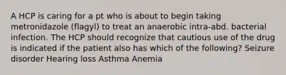 A HCP is caring for a pt who is about to begin taking metronidazole (flagyl) to treat an anaerobic intra-abd. bacterial infection. The HCP should recognize that cautious use of the drug is indicated if the patient also has which of the following? Seizure disorder Hearing loss Asthma Anemia