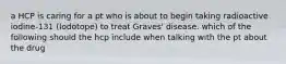 a HCP is caring for a pt who is about to begin taking radioactive iodine-131 (Iodotope) to treat Graves' disease. which of the following should the hcp include when talking with the pt about the drug