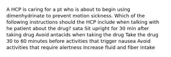 A HCP is caring for a pt who is about to begin using dimenhydrinate to prevent motion sickness. Which of the following instructions should the HCP include when talking with he patient about the drug? sata Sit upright for 30 min after taking drug Avoid antacids when taking the drug Take the drug 30 to 60 minutes before activities that trigger nausea Avoid activities that require alertness Increase fluid and fiber intake