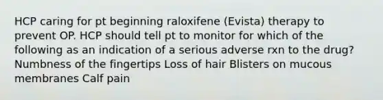 HCP caring for pt beginning raloxifene (Evista) therapy to prevent OP. HCP should tell pt to monitor for which of the following as an indication of a serious adverse rxn to the drug? Numbness of the fingertips Loss of hair Blisters on mucous membranes Calf pain