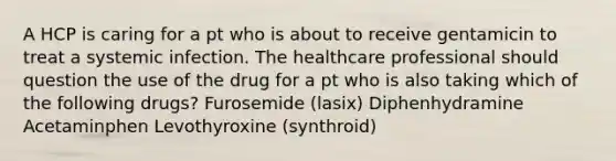 A HCP is caring for a pt who is about to receive gentamicin to treat a systemic infection. The healthcare professional should question the use of the drug for a pt who is also taking which of the following drugs? Furosemide (lasix) Diphenhydramine Acetaminphen Levothyroxine (synthroid)