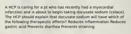 A HCP is caring for a pt who has recently had a myocardial infarction and is about to begin taking docusate sodium (colace). The HCP should explain that docusate sodium will have which of the following therapeutic effects? Reduces inflammation Reduces gastric acid Prevents diarrhea Prevents straining