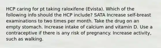 HCP caring for pt taking raloxifene (Evista). Which of the following info should the HCP include? SATA Increase self-breast examinations to two times per month. Take the drug on an empty stomach. Increase intake of calcium and vitamin D. Use a contraceptive if there is any risk of pregnancy. Increase activity, such as walking.