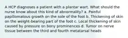 A HCP diagnoses a patient with a plantar wart. What should the nurse know about this kind of abnormality? a. Painful papillomatous growth on the sole of the foot b. Thickening of skin on the weight-bearing part of the foot c. Local thickening of skin caused by pressure on bony prominences d. Tumor on nerve tissue between the third and fourth metatarsal heads