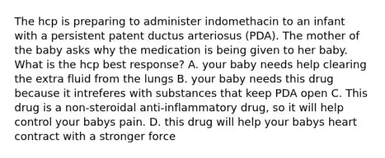 The hcp is preparing to administer indomethacin to an infant with a persistent patent ductus arteriosus (PDA). The mother of the baby asks why the medication is being given to her baby. What is the hcp best response? A. your baby needs help clearing the extra fluid from the lungs B. your baby needs this drug because it intreferes with substances that keep PDA open C. This drug is a non-steroidal anti-inflammatory drug, so it will help control your babys pain. D. this drug will help your babys heart contract with a stronger force