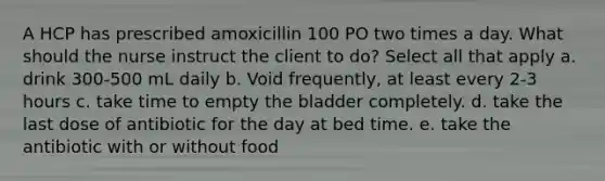 A HCP has prescribed amoxicillin 100 PO two times a day. What should the nurse instruct the client to do? Select all that apply a. drink 300-500 mL daily b. Void frequently, at least every 2-3 hours c. take time to empty the bladder completely. d. take the last dose of antibiotic for the day at bed time. e. take the antibiotic with or without food