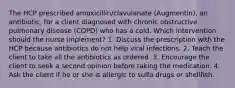 The HCP prescribed amoxicillin/clavulanate (Augmentin), an antibiotic, for a client diagnosed with chronic obstructive pulmonary disease (COPD) who has a cold. Which intervention should the nurse implement? 1. Discuss the prescription with the HCP because antibiotics do not help viral infections. 2. Teach the client to take all the antibiotics as ordered. 3. Encourage the client to seek a second opinion before taking the medication. 4. Ask the client if he or she is allergic to sulfa drugs or shellfish.