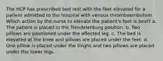 The HCP has prescribed bed rest with the feet elevated for a patient admitted to the hospital with venous thromboembolism. Which action by the nurse to elevate the patient's feet is best? a. The patient is placed in the Trendelenburg position. b. Two pillows are positioned under the affected leg. c. The bed is elevated at the knee and pillows are placed under the feet. d. One pillow is placed under the thighs and two pillows are placed under the lower legs.