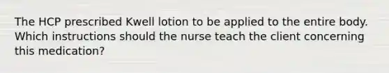 The HCP prescribed Kwell lotion to be applied to the entire body. Which instructions should the nurse teach the client concerning this medication?