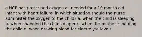 a HCP has prescribed oxygen as needed for a 10 month old infant with heart failure. in which situation should the nurse administer the oxygen to the child? a. when the child is sleeping b. when changing the childs diaper c. when the mother is holding the child d. when drawing blood for electrolyte levels