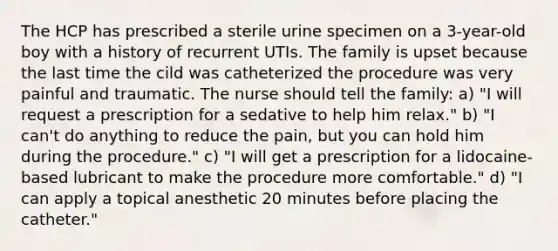 The HCP has prescribed a sterile urine specimen on a 3-year-old boy with a history of recurrent UTIs. The family is upset because the last time the cild was catheterized the procedure was very painful and traumatic. The nurse should tell the family: a) "I will request a prescription for a sedative to help him relax." b) "I can't do anything to reduce the pain, but you can hold him during the procedure." c) "I will get a prescription for a lidocaine-based lubricant to make the procedure more comfortable." d) "I can apply a topical anesthetic 20 minutes before placing the catheter."