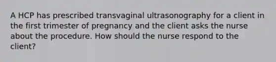 A HCP has prescribed transvaginal ultrasonography for a client in the first trimester of pregnancy and the client asks the nurse about the procedure. How should the nurse respond to the client?