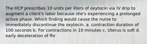 The HCP prescribes 10 units per liters of oxytocin via IV drip to augment a client's labor because she's experiencing a prolonged active phase. Which finding would cause the nurse to immediately discontinue the oxytocin. a. contraction duration of 100 seconds b. For contractions in 10 minutes c. Uterus is soft d. early deceleration of fhr