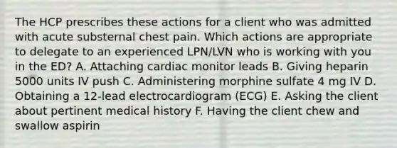 The HCP prescribes these actions for a client who was admitted with acute substernal chest pain. Which actions are appropriate to delegate to an experienced LPN/LVN who is working with you in the ED? A. Attaching cardiac monitor leads B. Giving heparin 5000 units IV push C. Administering morphine sulfate 4 mg IV D. Obtaining a 12-lead electrocardiogram (ECG) E. Asking the client about pertinent medical history F. Having the client chew and swallow aspirin