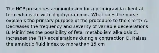 The HCP prescribes amnioinfusion for a primigravida client at term who is dx with oligohydramnios. What does the nurse explain s the primary purpose of the procedure to the client? A. Decreases the frequency and severity of variable decelerations B. Minimizes the possibility of fetal metabolism alkalosis C. Increases the FHR accelerations during a contraction D. Raises the amniotic fluid index to more than 15 cm