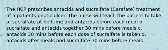 The HCP prescribes antacids and sucralfate (Carafate) treatment of a patients peptic ulcer. The nurse will teach the patient to take a. sucralfate at bedtime and antacids before each meal b. sucralfate and antacids together 30 mins before meals c. antacids 30 mins before each dose of sucralfate is taken d. antacids after meals and sucralfate 30 mins before meals