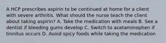 A HCP prescribes aspirin to be continued at home for a client with severe arthritis. What should the nurse teach the client about taking aspirin? A. Take the medication with meals B. See a dentist if bleeding gums develop C. Switch to acetaminophen if tinnitus occurs D. Avoid spicy foods while taking the medication