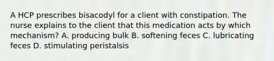 A HCP prescribes bisacodyl for a client with constipation. The nurse explains to the client that this medication acts by which mechanism? A. producing bulk B. softening feces C. lubricating feces D. stimulating peristalsis