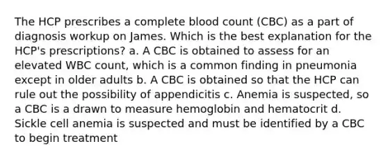 The HCP prescribes a complete blood count (CBC) as a part of diagnosis workup on James. Which is the best explanation for the HCP's prescriptions? a. A CBC is obtained to assess for an elevated WBC count, which is a common finding in pneumonia except in older adults b. A CBC is obtained so that the HCP can rule out the possibility of appendicitis c. Anemia is suspected, so a CBC is a drawn to measure hemoglobin and hematocrit d. Sickle cell anemia is suspected and must be identified by a CBC to begin treatment