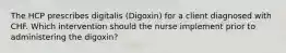 The HCP prescribes digitalis (Digoxin) for a client diagnosed with CHF. Which intervention should the nurse implement prior to administering the digoxin?